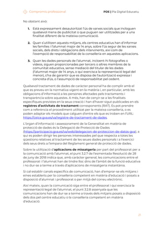 Compromís professional PDE | Pla Digital Educatiu
21
No obstant això:
1. Està expressament desautoritzat l’ús de xarxes socials que incloguen
qualsevol mena de publicitat o que puguen ser utilitzades per a una
finalitat diferent de la mateixa comunicació.
2. Quan s’utilitzen aquests mitjans, els centres educatius han d’informar
les famílies i l’alumnat major de 14 anys, sobre l’ús segur de les xarxes
socials, dels drets i obligacions dels intervinents, així com de
l’exempció de responsabilitat de la conselleria en aquestes aplicacions.
3. Quan les dades personals de l’alumnat, incloent-hi fotografies o
vídeos, siguen proporcionades per tercers o altres membres de la
comunitat educativa, sense mediació del titular de les dades
(l’alumnat major de 14 anys, o qui exercisca la representació legal del
menor), s’ha de garantir que es disposa de l’autorització expressa i
concreta d’ús, o l’assumpció de responsabilitat pel cedent.
Qualsevol tractament de dades de caràcter personal ha de complir amb el
que es preveu en la normativa vigent en la matèria i, en particular, amb les
obligacions d’informació a les persones afectades pels tractaments i
transparència sobre aquestes. A més, han de cenyir-se a les finalitats
específiques previstes en la seua creació i han d’haver sigut publicades en els
registres d’activitats de tractament corresponents (RAT). Es pot prendre
com a referència el procediment utilitzat per la mateixa conselleria, o es
poden adaptar els models que calguen d’entre els que es troben en l’URL:
https://ceice.gva.es/va/registre-de-tractament-de-dades.
L’òrgan d’informació i assessorament de la Generalitat en matèria de
protecció de dades és la Delegació de Protecció de Dades
(https://participacio.gva.es/va/web/delegacion-de-proteccion-de-datos-gva), a
qui es poden dirigir les persones interessades pel que respecta a totes les
qüestions relatives al tractament de les seues dades personals i a l’exercici
dels seus drets a l’empara del Reglament general de protecció de dades.
Sobre la utilització d’aplicacions de missatgeria per part del professorat per a
la comunicació amb l’alumnat, el punt 3.2.7 de l’esmentada Resolució de 28
de juny de 2018 indica que, amb caràcter general, les comunicacions entre el
professorat i l’alumnat han de tindre lloc dins de l’àmbit de la funció educativa
i no dur-se a terme a través d’aplicacions de missatgeria instantània.
Si cal establir canals específics de comunicació, han d’emprar-se els mitjans i
eines establerts per la conselleria competent en matèria d’educació i posats a
disposició d’alumnat i professorat o per mitjà del correu electrònic.
Així mateix, quan la comunicació siga entre el professorat i qui exercisca la
representació legal de l’alumnat, el punt 3.2.8 assenyala que les
comunicacions han de dur-se a terme a través dels mitjans posats a disposició
dels dos pel centre educatiu o la conselleria competent en matèria
d’educació.
 