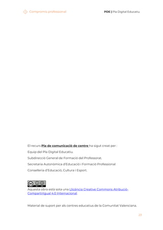 Compromís professional PDE | Pla Digital Educatiu
23
El recurs Pla de comunicació de centre ha sigut creat per :
Equip del Pla Digital Educatiu.
Subdirecció General de Formació del Professorat.
Secretaria Autonòmica d’Educació i Formació Professional
Conselleria d’Educació, Cultura i Esport.
Aquesta obra està sota una Llicència Creative Commons Atribució-
CompartirIgual 4.0 Internacional.
Material de suport per als centres educatius de la Comunitat Valenciana.
 