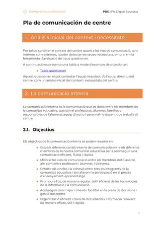 Compromís professional PDE | Pla Digital Educatiu
3
Pla de comunicación de centre
1. Análisis inicial del context i necessitats
Per tal de conèixer el context del centre quant a les vies de comunicació, tant
internes com externes, i poder detectar les seues necessitats, emprarem la
ferramenta d’avaluació de tipus qüestionari.
A continuació es presenta una tabla a mode d’exemple de qüestionari:
◼ Tabla qüestionari
Aquest qüestionari el pot contestar l’equip impulsor, i/o l’equip directiu del
centre, com un anàlisi inicial del context i necessitats del centre.
2. La comunicació Interna
La comunicació interna és la comunicació que es dona entre els membres de
la comunitat educativa, que són el professorat, alumnat, famílies o
responsables de l’alumnat, equip directiu i personal no docent que treballa al
centre.
2.1. Objectius
Els objectius de la comunicació interna se poden resumir en:
◼ Establir diferents canals interns de comunicació entre els diferents
membres de la nostra comunitat educativa per a aconseguir una
comunicació eficient, fluida i ràpida.
◼ Millorar les vies de comunicació entre els membres del Claustre,
així com entre professors i alumnat, i viceversa.
◼ Enfortir els vincles i la cohesió entre tots els integrants de la
comunitat educativa i així afavorir la participació en el procés
d'ensenyament-aprenentatge.
◼ Promoure l'ús, de manera regular, útil i eficient de les tecnologies
de la informació i la comunicació.
◼ Aconseguir una major cohesió i facilitat en la presa de decisions i
gestió del centre
◼ Organització eficient i clara de documents i informació rellevant
de manera eficaç, útil i ràpida.
 
