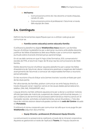 Compromís professional PDE | Pla Digital Educatiu
5
◼ MsTeams:
o Comunicacions entre els i les docents a través d'equips,
canals i/o xats.
o Comunicacions entre el professorat i l’alumnat a través
dels equips de clase.
2.4. Continguts
Definim les ferramentes específiques que va a utilitzar cada grup per
comunicar-se.
◼ Família-centre educatiu| centre educatiu-família:
S’utilitzarà la plataforma digital Webfamílies-Itaca docent. Les famílies
hauran d’utilitzar la plataforma per a demanar reunions amb els/les docents,
justificar les faltes d’assistència dels seus fills/es o per a comunicar aspectes
puntuals sobre el procés d’ensenyança-aprenentatge.
En el cas dels centres en que hi haja cicles formatius, EOI, conservatoris i
escoles de FPA, el alumnat major de 18 anys rep les comunicacions de Web
família.
Els/les docents hauran d’utilitzar aquesta plataforma per a posar les faltes
d’assistència de l’alumnat, donar indicacions positives o negatives del treball i
avançaments de l’alumnat o convocar als responsables familiars a reunions
personalitzades.
En les reunions s’haurà d’alçar acta (temes tractats i acords arribats per part
de les dues parts).
Per altra banda, les famílies, podran comunicar-se amb l’equip directiu a
través d’aquest canal i reportar canvis en les seues dades personals(carrer,
telèfon, DNI, NIE, PASSAPORT, etc.).
L'equip directiu també utilitzarà aquesta eina per a donar a conèixer notícies
oficials (períodes de matrícula, suspensió de classes, sol·licitud de beques...), i
per a l'obertura de terminis de processos administratius interns (canvis en el
menjador escolar, activitats complementàries, servei d'autobús...). Tots dos
tipus de notícies estaran desenvolupades també en la web del Centre situada
en Portaledu.
S’utilitzarà el correu corporatiu per comunicar tot allò que no es puga fer per
Webfamília (adjuntar documents).
◼ Equip Directiu- professorat |Professorat-Equip Directiu
La comunicació no presencial es realitzarà a través de la intranet corporativa.
Aquesta es gestionarà a través de l’aplicació Teams. En l'equip claustre es
 
