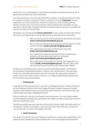 Compromís professional PDE | Pla Digital Educatiu
6
generarà un mur de tasques i els enllaços a la documentació pertinent, de la
qual tot el professorat serà coneixedor.
Les convocatòries a reunions de COCOPE, Claustre, Consells Escolars i/o cicles
es realitzarà també a través de Teams, utilitzant l'eina de Calendari, la qual
duplicarà un correu electrònic al domini corporatiu amb el Ordre del dia,
temes a tractar, dia i hora de la reunió i l’acta anterior per a estudiar la seua
aprovació. Quan siga necessari també s’enviarà la documentació a estudiar de
temes concrets en format PDF.
Respecte a la utilització del correu electrònic, s'han creat una sèrie de bústies
de correu compartits per a ús de cada exclusiu de cada centre educatiu:
o Per a comunicacions amb la secretaria del centre, la bústia
[codi_centre].secretaria@edu.gva.es.
o Per a comunicacions amb la persona coordinadora TIC del
centre, la bústia [codi_centre].ctic@edu.gva.es.
o Per a gestionar consultes d'informació, la bústia
[codi_centre].info@edu.gva.es.
o Per a gestionar projectes amb persones o organismes
externs, com per exemple Erasmus, la bústia
[codi_centre].projectes@edu.gva.es.
o Per a gestionar la formació en centres de treball (FCT), la
bústia [codi_centre].fct@edu.gva.es. Aquest últim sols
per als centres amb Formació en Centres de Treball.
És de vital importància per a que la comunicació siga eficient, conèixer el
funcionament d’aquestes bústies i utilitzar-les correctament. S’ha de ésser
molt conscient dels destinataris que formen part de cada grup creat per a
evitar errors com voler enviar un correu a un alguns destinataris particulars i
fer-ho envers aquestes bústies.
◼ Professorat:
Cada docent formarà part d'un canal de cicle/departament també en Teams
on es treballarà amb la informació específica per a aqueix equip de treball.
Aquest canal repetirà l'estructura de l'equip de Claustre i serà dinamitzat pel
coordinador de cada cicle/departament.
Estos canals són útils per a compartir comunicacions formals relacionades
amb les tasques pròpies de coordinació de cadascun dels canals que el centre
estime convenient crear.
També es podran generar xats de comunicació directa dels membres adscrits
als equips i canals i es presten a una comunicació més informal, constituint
una via de comunicació més ràpida i flexible.
◼ Amb l’alumnat.
Les aules virtuals de l'alumnat (AVA) es realitzaran a través de Aules/Teams. Els
docents que imparteixen cada matèria seran els encarregats de dinamitzar
 