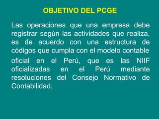 Las operaciones que una empresa debe
registrar según las actividades que realiza,
es de acuerdo con una estructura de
códigos que cumpla con el modelo contable
oficial en el Perú, que es las NIIF
oficializadas en el Perú mediante
resoluciones del Consejo Normativo de
Contabilidad.
OBJETIVO DEL PCGE
 