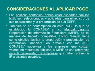 CONSIDERACIONES AL APLICAR PCGE
• Las políticas contables, deben estar alineadas con las
NIIF, son seleccionadas y aplicadas para el registro de
sus operaciones y la preparación de sus EEFF.
• También se ha contemplado en este PCGE lo que ha
establecido la CONASEV en su Manual para la
Preparación de Información Financiera (MPIF), de tal
manera de hacerlo compatible. Dicho Manual tiene
como objetivo facilitar la preparación y presentación de
información financiera, en armonía con las NIIF.
CONASEV supervisa a las empresas que cotizan
valores en mercados públicos, el MPIF es una referencia
para la generalidad de empresas que deben presentar
IF a distintos usuarios.
 