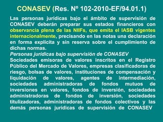 CONASEV (Res. Nº 102-2010-EF/94.01.1)
Las personas jurídicas bajo el ámbito de supervisión de
CONASEV deberán preparar sus estados financieros con
observancia plena de las NIIFs, que emita el IASB vigentes
internacionalmente, precisando en las notas una declaración
en forma explícita y sin reserva sobre el cumplimiento de
dichas normas.
Personas jurídicas bajo supervisión de CONASEV
Sociedades emisoras de valores inscritos en el Registro
Público del Mercado de Valores, empresas clasificadoras de
riesgo, bolsas de valores, instituciones de compensación y
liquidación de valores, agentes de intermediación,
sociedades administradoras de fondos mutuos de
inversiones en valores, fondos de inversión, sociedades
administradoras de fondos de inversión, sociedades
titulizadoras, administradoras de fondos colectivos y las
demás personas jurídicas de supervisión de CONASEV
 
