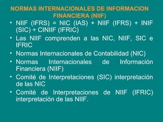 NORMAS INTERNACIONALES DE INFORMACION
FINANCIERA (NIIF)
• NIIF (IFRS) = NIC (IAS) + NIIF (IFRS) + INIF
(SIC) + CINIIF (IFRIC)
• Las NIIF comprenden a las NIC, NIIF, SIC e
IFRIC
• Normas Internacionales de Contabilidad (NIC)
• Normas Internacionales de Información
Financiera (NIIF)
• Comité de Interpretaciones (SIC) interpretación
de las NIC
• Comité de Interpretaciones de NIIF (IFRIC)
interpretación de las NIIF.
 