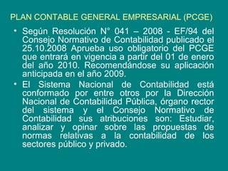 PLAN CONTABLE GENERAL EMPRESARIAL (PCGE)
• Según Resolución N° 041 – 2008 - EF/94 del
Consejo Normativo de Contabilidad publicado el
25.10.2008 Aprueba uso obligatorio del PCGE
que entrará en vigencia a partir del 01 de enero
del año 2010. Recomendándose su aplicación
anticipada en el año 2009.
• El Sistema Nacional de Contabilidad está
conformado por entre otros por la Dirección
Nacional de Contabilidad Pública, órgano rector
del sistema y el Consejo Normativo de
Contabilidad sus atribuciones son: Estudiar,
analizar y opinar sobre las propuestas de
normas relativas a la contabilidad de los
sectores público y privado.
 