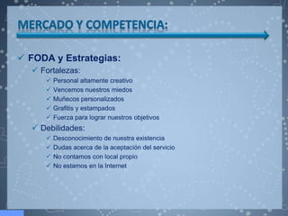 FODA y Estrategias:
   Fortalezas:
        Personal altamente creativo
        Vencemos nuestros miedos
        Muñecos personalizados
        Grafitis y estampados
        Fuerza para lograr nuestros objetivos
   Debilidades:
        Desconocimiento de nuestra existencia
        Dudas acerca de la aceptación del servicio
        No contamos con local propio
        No estamos en la Internet
 
