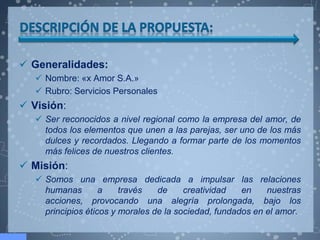  Generalidades:
    Nombre: «x Amor S.A.»
    Rubro: Servicios Personales
 Visión:
    Ser reconocidos a nivel regional como la empresa del amor, de
     todos los elementos que unen a las parejas, ser uno de los más
     dulces y recordados. Llegando a formar parte de los momentos
     más felices de nuestros clientes.
 Misión:
    Somos una empresa dedicada a impulsar las relaciones
     humanas        a    través   de     creatividad   en    nuestras
     acciones, provocando una alegría prolongada, bajo los
     principios éticos y morales de la sociedad, fundados en el amor.
 