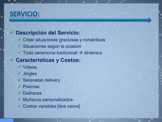 Descripción del Servicio:
    Crear situaciones graciosas y románticas
    Situaciones según la ocasión
    Toda ceremonia tradicional  dinámica
 Características y Costos:
      Videos
      Jingles
      Serenatas delivery
      Poemas
      Disfraces
      Muñecos personalizados
      Costos variables [dos casos]
 