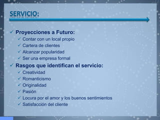  Proyecciones a Futuro:
      Contar con un local propio
      Cartera de clientes
      Alcanzar popularidad
      Ser una empresa formal
 Rasgos que identifican el servicio:
      Creatividad
      Romanticismo
      Originalidad
      Pasión
      Locura por el amor y los buenos sentimientos
      Satisfacción del cliente
 