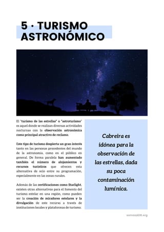 Cabreira es
idónea para la
observación de
las estrellas, dada
su poca
contaminación
lumínica.
5 · TURISMO
ASTRONÓMICO
El “turismo de las estrellas” o “astroturismo”
es aquel donde se realizan diversas actividades
nocturnas con la observación astronómica
como principal atractivo de reclamo.
Este tipo de turismo despierta un gran interés
tanto en las personas procedentes del mundo
de la astronomía, como en el público en
general. De forma paralela han aumentado
también el número de alojamientos y
recursos turísticos que ofrecen esta
alternativa de ocio entre su programación,
especialmente en las zonas rurales.
Además de las certificaciones como Starlight,
existen otras alternativas para el fomento del
turismo estelar en una región, como pueden
ser la creación de miradores estelares y la
divulgación de este recurso a través de
instituciones locales y plataformas de turismo.
somosADR.org
 