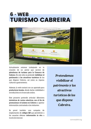 Pretendemos
visibilizar el
patrimonio y los
atractivos
turísticos de los
que dispone
Cabreira.
6 · WEB
TURISMO CABREIRA
Actualmente estamos trabajando en la
creación de un portal que servirá de
plataforma de turismo para la Comarca de
Cabrera. En este sitio se pretende visibilizar el
patrimonio y los atractivos turísticos de los
que dispone Cabrera, así como su riqueza
cultural y gastronómica.
Además, la web contará con un apartado para
productores locales, dónde darles visibilidad e
introducirlos en el mercado online.
Este proyecto pretende articular diferentes
iniciativas de varios colectivos, con el fin de
promocionar el turismo en Cabrera y aportar
información contrastada a los visitantes.
Se prevé también una campaña de
implantación de códigos QR que permitirán a
los usuarios obtener información in situ a
través de internet.
somosADR.org
 
