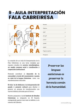 Preservar las
lenguas
autóctonas es
preservar la
herencia común
de la humanidad.
9 · AULA INTERPRETACIÓN
FALA CABREIRESA
La creación de un Aula de Interpretación de la
Fala Cabreiresa es una tarea compleja que
requiere estudios de carácter interdisciplinar,
un amplio consenso social y coordinación y
cooperación institucional.
Pretende contribuir al desarrollo de la
comunidad a través del conocimiento y puesta
en valor de la Lengua Cabreiresa, como sus
manifestaciones culturales.
El Aula ha de dedicarse a la interpretación del
pasado y presente cultural para diseñar y
generar un proceso de transformación con
nuevos hábitos culturales para el futuro.
Nuestra propuesta y la del Instituto de Estudios
Cabreireses es integrarla en El Cazario,
consiguiendo aportar más valor al edificio y a la
comarca de Cabreira. somosADR.org
 