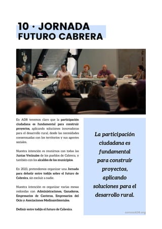 La participación
ciudadana es
fundamental
para construir
proyectos,
aplicando
soluciones para el
desarrollo rural.
10 · JORNADA
FUTURO CABRERA
En ADR tenemos claro que la participación
ciudadana es fundamental para construir
proyectos, aplicando soluciones innovadoras
para el desarrollo rural, desde las necesidades
consensuadas con los territorios y sus agentes
sociales.
Nuestra intención es reunirnos con todas las
Juntas Vecinales de los pueblos de Cabrera, y
también con los alcaldes de los municipios.
En 2023, pretendemos organizar una Jornada
para debatir entre tod@s sobre el futuro de
Cabreira, sin excluir a nadie.
Nuestra intención es organizar varias mesas
redondas con Administraciones, Ganaderos,
Empresarios de Canteras, Empresarios del
Ocio y Asociaciones Medioambientales.
Definir entre tod@s el futuro de Cabreira.
somosADR.org
 