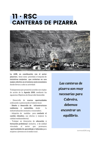 Las canteras de
pizarra son muy
necesarias para
Cabreira,
debemos
encontrar un
equilibrio.
11 · RSC
CANTERAS DE PIZARRA
La ADR, en coordinación con el sector
pizarrero, tiene como prioridad, el impulso de
iniciativas conjuntas que reviertan en una
mejora efectiva en el entorno socio-económico
donde llevan a cabo su actividad.
Trabajaremos por proyectos acordes con el plan
de acción de la Agenda 2030, mediante los
siguientes Objetivos de Desarrollo Sostenible:
- Desarrollo de nuevas oportunidades
ordenando y potenciando el talento local.
- Diseño y desarrollo de infraestructuras
resilientes y sostenibles, desde la
industrialización inclusiva e innovadora.
- Adopción de medidas para combatir el
cambio climático, sus efectos y mejorar la
calidad medioambiental.
- Trabajar en itinerarios de educación y
formación profesional inclusiva, y de calidad
vinculada al sector que promueva
oportunidades de aprendizaje y laborales para
mujeres y jóvenes en el medio rural .
somosADR.org
 