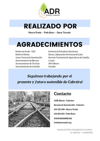 Contacto
ADR Bierzo · Cabreira
Escuela de Santalavilla · Cabreira
654 321 098 · Nancy Prada
616 856 833 · Fede Bayo
www.somosadr.org
info@somosadr.org
ASOCIACIÓN DESARROLLO RURAL
EL BIERZO · CABREIRA
AGRADECIMIENTOS
Rubén de Prado - ULE
Roberto Matías
Junta Vecinal de Santalavilla
Ayuntamiento de Benuza
Ayuntamiento de Truchas
Ayuntamiento de Castrillo
Seguimos trabajando por el
presente y futuro sostenible de Cabreira!
REALIZADO POR
Nancy Prada · Fede Bayo · Oscar Teruelo
Instituto de Estudios Cabreireses
Excma. Diputación Provincial de León
Servicio Territorial de Agricultura de Castilla
y León
AFA Bierzo
Coceder
 