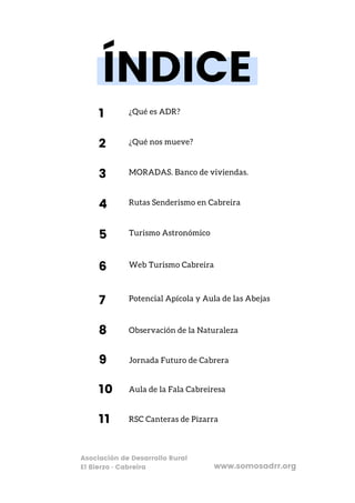¿Qué es ADR?
Turismo Astronómico
MORADAS. Banco de viviendas.
Potencial Apícola y Aula de las Abejas
¿Qué nos mueve?
Web Turismo Cabreira
Rutas Senderismo en Cabreira
ÍNDICE
1
5
3
7
2
6
4
Asociación de Desarrollo Rural
El Bierzo · Cabreira
Observación de la Naturaleza
8
www.somosadrr.org
Jornada Futuro de Cabrera
9
Aula de la Fala Cabreiresa
10
RSC Canteras de Pizarra
11
 