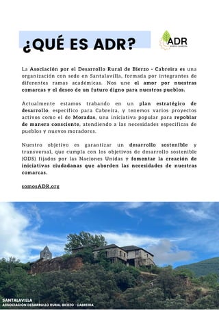 La Asociación por el Desarrollo Rural de Bierzo - Cabreira es una
organización con sede en Santalavilla, formada por integrantes de
diferentes ramas académicas. Nos une el amor por nuestras
comarcas y el deseo de un futuro digno para nuestros pueblos.
Actualmente estamos trabando en un plan estratégico de
desarrollo, específico para Cabreira, y tenemos varios proyectos
activos como el de Moradas, una iniciativa popular para repoblar
de manera consciente, atendiendo a las necesidades específicas de
pueblos y nuevos moradores.
Nuestro objetivo es garantizar un desarrollo sostenible y
transversal, que cumpla con los objetivos de desarrollo sostenible
(ODS) fijados por las Naciones Unidas y fomentar la creación de
iniciativas ciudadanas que aborden las necesidades de nuestras
comarcas.
somosADR.org
¿QUÉ ES ADR?
SANTALAVILLA
ASSOCIACIÓN DESARROLLO RURAL BIERZO · CABREIRA
 
