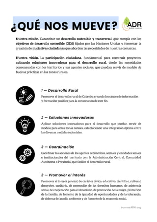 ¿QUÉ NOS MUEVE?
Nuestra misión. Garantizar un desarrollo sostenible y transversal, que cumpla con los
objetivos de desarrollo sostenible (ODS) fijados por las Naciones Unidas y fomentar la
creación de iniciativas ciudadanas que aborden las necesidades de nuestras comarcas.
Nuestra visión. La participación ciudadana, fundamental para construir proyectos,
aplicando soluciones innovadoras para el desarrollo rural, desde las necesidades
consensuadas con los territorios y sus agentes sociales, que puedan servir de modelo de
buenas prácticas en las zonas rurales.
Promover el desarrollo rural de Cabreira creando los cauces de información
y formación posibles para la consecución de este fin.
somosADR.org
1 — Desarrollo Rural
Aplicar soluciones innovadoras para el desarrollo que puedan servir de
modelo para otras zonas rurales, estableciendo una integración óptima entre
las diversas medidas sectoriales.
2 — Soluciones Innovadoras
Coordinar las acciones de los agentes económicos, sociales y entidades locales
e institucionales del territorio con la Administración Central, Comunidad
Autónoma o Provincial que facilite el desarrollo rural.
3 — Coordinación
Promover el interés general, de carácter cívico, educativo, científico, cultural,
deportivo, sanitario, de promoción de los derechos humanos, de asistencia
social, de cooperación para el desarrollo, de promoción de la mujer, protección
de la familia, de fomento de la igualdad de oportunidades y de la tolerancia,
de defensa del medio ambiente y de fomento de la economía social.
3 — Promover el interés
 