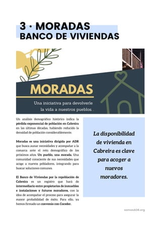 La disponibilidad
de vivienda en
Cabreira es clave
para acoger a
nuevos
moradores.
3 · MORADAS
BANCO DE VIVIENDAS
Un análisis demográfico histórico indica la
pérdida exponencial de población en Cabreira
en las últimas décadas, habiendo reducido la
densidad de población considerablemente.
Moradas es una iniciativa dirigida por ADR
que busca aunar necesidades y acompañar a la
comarca ante el reto demográfico de los
próximos años. Un pueblo, una morada. Una
comunidad consciente de sus necesidades que
acoge a nuevos pobladores, integrando para
buscar soluciones comunes.
El Banco de Viviendas por la repoblación de
Cabreira es un registro que hará de
intermediario entre propietarios de inmuebles
e instalaciones y futuros moradores, con la
idea de acompañar el proceso para asegurar la
mayor probabilidad de éxito. Para ello, ya
hemos firmado un convenio con Coceder.
somosADR.org
 