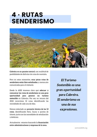 El Turismo
Sostenible es una
gran oportunidad
para Cabreira.
El senderismo es
una de sus
expresiones.
4 · RUTAS
SENDERISMO
Cabreira es un paraíso natural, con multitud de
posibilidades de disfrutar de rutas de montaña.
Pero en estos momentos, muy pocas rutas de
senderismo están bien señalizadas, y menos aún
comunicadas para el visitante.
Desde la ADR tenemos claro qué adecuar y
comunicar las rutas de senderismo es una gran
oportunidad para generar un turismo
sostenible en Cabreira. Por eso, en verano del
2022 recorrimos 12 rutas identificando las
necesidades de cada una de ellas.
Hemos redactado un proyecto técnico de las 12
rutas, identificando flora, fauna y puntos de
interés, junto con las necesidades de señalización
y desbroce.
Actualmente estamos buscando la financiación
entre administraciones y empresas de la zona.
somosADR.org
 