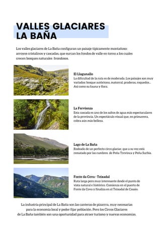 El Llagunallo
La dificultad de la ruta es de moderada. Los paisajes son muy
variados: bosque autóctono, matorral, praderas, roquedos...
Así como su fauna y flora.
VALLES GLACIARES
LA BAÑA
Los valles glaciares de La Baña configuran un paisaje típicamente montañoso:
arroyos cristalinos y cascadas, que surcan los fondos de valle en torno a los cuales
crecen bosques naturales frondosos.
La industria principal de La Baña son las canteras de pizarrra, muy necesarias
para la economía local y poder fijar población. Pero los Circos Glaciares
de La Baña también son una oportunidad para atraer turismo y nuevas economías.
La Fervienza
Esta cascada es uno de los saltos de agua más espectaculares
de la provincia. Un espectáculo visual que, en primavera,
cobra aún más belleza.
Lago de La Baña
Rodeado de un perfecto circo glaciar, que a su vez está
rematado por las cumbres de Peña Trevinca y Peña Surbia.
Fonte da Cova · Teixadal
Ruta larga pero muy interesante desde el punto de
vista natural e histórico. Comienza en el puerto de
Fonte da Cova y finaliza en el Teixadal de Casaio.
 