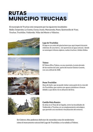 RUTAS
MUNICIPIO TRUCHAS
El municipio de Truchas está compuesto por las siguientes localidades:
Baillo, Corporales, La Cuesta, Cunas, Iruela, Manzaneda, Pozos, Quintanilla de Yuso,
Truchas, Truchillas, Valdavido, Villar del Monte y Villarino.
En Cabrera Alta podemos disfrutar de conocidas rutas de senderismo
cómo el monumento natural del Lago de Truchillas a o la subida al Teleno.
Lago de Truchillas
El lago es un resto del glaciarismo que aquí imperó durante
milenios. Es una tierra, con querencia al agua natural, donde
se sumergen tritones alpinos, nadan truchas y beben llobos.
Teleno
El Teleno (Picu Talenu, es una montaña, la más elevada
de los montes de León, parte del macizo Galaico-Leonés,
con una altitud de 2188.
Pozas Truchillas
Zona de baño que se puede visitar como parte de la ruta del
río Truchillas, que cuenta con aguas cristalinas y frescas
debido a que dicho río es afluente del Eria.
Castillo Peña Ramiro
Se sitúa en el Teso de la Cogolla, entre las localidades de
Valdavido y Truchas, en un emplazamiento estratégico
que permite una excelente visualización del entorno.
 