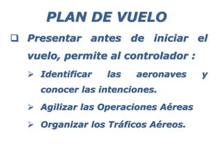 PLAN DE VUELO
 Presentar antes de iniciar el
vuelo, permite al controlador :
 Identificar las aeronaves y
conocer las intenciones.
 Agilizar las Operaciones Aéreas
 Organizar los Tráficos Aéreos.
 