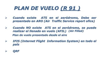  Cuando existe ATS en el aeródromo, Debe ser
presentado en ARO (Air Traffic Service report ofice)
 Cuando NO existe ATS en el aeródromo, se puede
realizar el llenado en vuelo (AFIL)
 IFIS (Internet Flight Information System) en todo el
país
 QRF
PLAN DE VUELO (R 91 )
Plan de vuelo presentado desde el aire
(Air Filled)
 