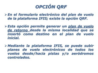 En el formulario electrónico del plan de vuelo
de la plataforma IFIS; existe la opción QRF.
Esta opción permite generar un plan de vuelo
de retorno desde la misma localidad que se
insertó como destino en el plan de vuelo
inicial.
Mediante la plataforma IFIS, se puede subir
planes de vuelo electrónicos de todos los
vuelos desde/hacia pistas y/o aeródromos
controlados.
OPCIÓN QRF
 