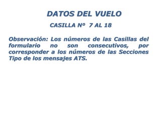 Observación: Los números de las Casillas del
formulario no son consecutivos, por
corresponder a los números de las Secciones
Tipo de los mensajes ATS.
DATOS DEL VUELO
CASILLA Nº 7 AL 18
 