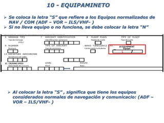  Se coloca la letra “S” que refiere a los Equipos normalizados de
NAV / COM (ADF – VOR – ILS/VHF- )
 Si no lleva equipo o no funciona, se debe colocar la letra “N”
10 - EQUIPAMINETO
10 EQUIPMENT
Equipo
S
 Al colocar la letra “S” , significa que tiene los equipos
considerados normales de navegación y comunicacio: (ADF –
VOR – ILS/VHF- )
 