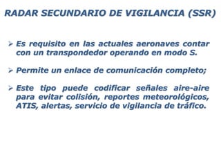  Es requisito en las actuales aeronaves contar
con un transpondedor operando en modo S.
 Permite un enlace de comunicación completo;
 Este tipo puede codificar señales aire-aire
para evitar colisión, reportes meteorológicos,
ATIS, alertas, servicio de vigilancia de tráfico.
RADAR SECUNDARIO DE VIGILANCIA (SSR)
 