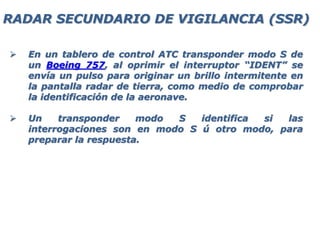 En un tablero de control ATC transponder modo S de
un Boeing 757, al oprimir el interruptor “IDENT” se
envía un pulso para originar un brillo intermitente en
la pantalla radar de tierra, como medio de comprobar
la identificación de la aeronave.
 Un transponder modo S identifica si las
interrogaciones son en modo S ú otro modo, para
preparar la respuesta.
RADAR SECUNDARIO DE VIGILANCIA (SSR)
 