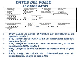  OPR/ Luego se coloca el Nombre del explotador si no
aparece casilla 7
 STS/ Razón por la que ATS da un tratamiento especial:
ambulancia, etc.
 TYP/ Luego se coloca el Tipo de aeronave , si se ha
consignado ZZZZ, casilla 9
 PER/ Luego se coloca los Datos de Performance, si pide
ATS
 RMK/ Luego se coloca las Informaciones aun no
especificadas, idioma si exige ATS
DATOS DEL VUELO
18 OTROS DATOS
15 CRUISING SPEED
10 10 EQUIPMENT
Equipo
 