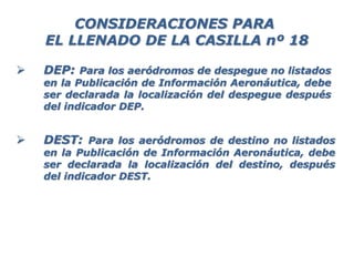  DEP: Para los aeródromos de despegue no listados
en la Publicación de Información Aeronáutica, debe
ser declarada la localización del despegue después
del indicador DEP.
 DEST: Para los aeródromos de destino no listados
en la Publicación de Información Aeronáutica, debe
ser declarada la localización del destino, después
del indicador DEST.
CONSIDERACIONES PARA
EL LLENADO DE LA CASILLA nº 18
 