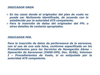  En los casos donde el originador del plan de vuelo no
puede ser fácilmente identificado, de acuerdo con lo
establecido por la autoridad ATS competente.
 Para la inserción de datos del originador del FPL u
otros detalles de contacto apropiados.
INDICADOR PER.
Para la inserción de datos de performance de la aeronave,
con el uso de una sola letra, conforme especificado en los
Procedimientos para los Servicios de Navegación Aérea –
Operación de Aeronaves (PANS-OPS, Doc. 8168), Volumen
I – Procedimientos de Vuelo, si es estipulado por la
autoridad ATS competente.
INDICADOR ORGN
 