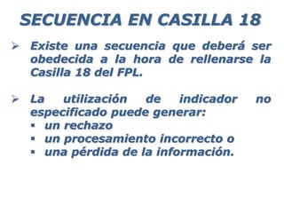  Existe una secuencia que deberá ser
obedecida a la hora de rellenarse la
Casilla 18 del FPL.
 La utilización de indicador no
especificado puede generar:
 un rechazo
 un procesamiento incorrecto o
 una pérdida de la información.
SECUENCIA EN CASILLA 18
 