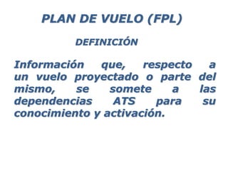 Información que, respecto a
un vuelo proyectado o parte del
mismo, se somete a las
dependencias ATS para su
conocimiento y activación.
PLAN DE VUELO (FPL)
DEFINICIÓN
 
