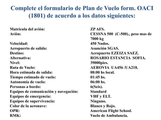 Complete el formulario de Plan de Vuelo form. OACI
(1801) de acuerdo a los datos siguientes:
Matricula del avión: ZP AFS.
Avión: CESSNA 500 (C-500)., peso mas de
7000 kg
Velocidad: 450 Nudos.
Aeropuerto de salida: Asunción SGAS.
Destino: Aeropuerto EZEIZA SAEZ.
Alternativa: ROSARIO ESTANCIA SOFIA.
Nivel: 39000pies.
Ruta de Vuelo: AEROVIA UA456 /UA218.
Hora estimada de salida: 08:00 hs local.
Tiempo estimado de vuelo: 01:45 hs.
Autonomía de vuelo: 06:00 hs.
Personas a bordo: 6(Seis).
Equipos de comunicación y navegación: Standard
Equipos de emergencia: VHF y ELT.
Equipos de supervivencia: Ninguno.
Color de la aeronave: Blanco y Rojo.
OPR: American Flight School.
RMK: Vuelo de Ambulancia.
 
