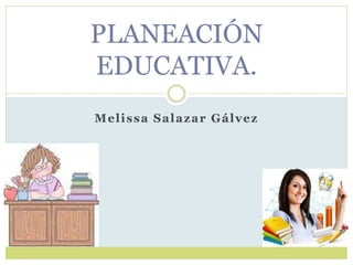 Melissa Salazar Gálvez
PLANEACIÓN
EDUCATIVA.
 