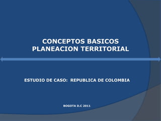 CONCEPTOS BASICOS
PLANEACION TERRITORIAL
ESTUDIO DE CASO: REPUBLICA DE COLOMBIA
BOGOTA D.C 2011
 