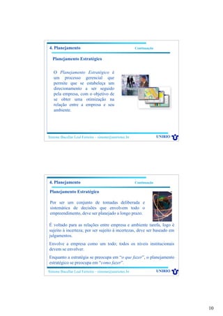 10
Simone Bacellar Leal Ferreira – simone@uniriotec.br UNIRIO
O Planejamento Estratégico é
um processo gerencial que
permite que se estabeleça um
direcionamento a ser seguido
pela empresa, com o objetivo de
se obter uma otimização na
relação entre a empresa e seu
ambiente.
4. Planejamento Continuação
Planejamento Estratégico
Simone Bacellar Leal Ferreira – simone@uniriotec.br UNIRIO
4. Planejamento Continuação
Planejamento Estratégico
Por ser um conjunto de tomadas deliberada e
sistemática de decisões que envolvem todo o
empreendimento, deve ser planejado a longo prazo.
É voltado para as relações entre empresa e ambiente tarefa, logo é
sujeito à incerteza; por ser sujeito à incertezas, deve ser baseado em
julgamentos.
Envolve a empresa como um todo; todos os níveis institucionais
devem se envolver.
Enquanto a estratégia se preocupa em “o que fazer”, o planejamento
estratégico se preocupa em “como fazer”.
 