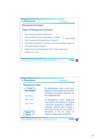 11
Simone Bacellar Leal Ferreira – simone@uniriotec.br UNIRIO
4. Planejamento Continuação
Planejamento Estratégico
Etapas do Planejamento Estratégico
1. Determinação dos objetivos empresariais
2. Análise ambiental externa (oportunidades e ameaças)
3. Análise organizacional interna (forças e fraquezas)
4. Formulação das alternativas estratégicas e escolha da estratégia empresarial
5. Elaboração do plano estratégico
6. Implementação por meio dos planos táticos e planos operacionais
7. Feedback ou controle
Análise SWOT
Simone Bacellar Leal Ferreira – simone@uniriotec.br UNIRIO
4. Planejamento Continuação
Planejamento Tático
Nível
Intermediário
Plano Tático 1
Plano Tático 2
Plano Tático 2
•
•
•
Planos
Táticos
No planejamento tático ocorre uma
tradução e interpretação das decisões
estratégicas em planos concretos no
nível departamental.
O planejamento tático representa
uma tentativa da empresa de integrar
o processo decisorial e alinhá-lo à
estratégia adotada para orientar o
nível operacional em suas tarefas e
atividades, a fim de atingir os
objetivos empresariais propostos.
 