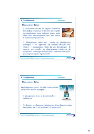 12
Simone Bacellar Leal Ferreira – simone@uniriotec.br UNIRIO
4. Planejamento Continuação
Planejamento Tático
O Planejamento tático é um conjunto de tomada
deliberada e sistemática de decisões envolvendo
empreendimentos mais limitados, prazos mais
curtos, áreas menos amplas e níveis mais baixos
da hierarquia organizacional
O Planejamento tático está contido no planejamento
estratégico e não representa um conceito absoluto, mas
relativo: o planejamento tático de um departamento da
empresa em relação ao planejamento estratégico da
organização é estratégico em relação a cada uma das seções
que compõem aquele departamento.
Simone Bacellar Leal Ferreira – simone@uniriotec.br UNIRIO
4. Planejamento Continuação
Planejamento Tático
O planejamento tático é decidido e desenvolvido
em escalões médios da empresa
O planejamento tático é dimensionado a
médio prazo
As decisões envolvidas no planejamento tático abrangem partes
da empresa, isto é, sua amplitude é departamental.
 