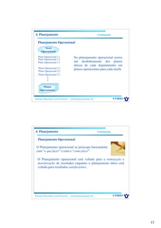 13
Simone Bacellar Leal Ferreira – simone@uniriotec.br UNIRIO
4. Planejamento Continuação
Planejamento Operacional
Nível
Operacional
Plano Operacional 1.1
•
•
•
Planos
Operacionais
Plano Operacional 1.2
Plano Operacional 1.3
Plano Operacional 2.1
Plano Operacional 2.2
Plano Operacional 2.3
No planejamento operacional ocorre
um desdobramento dos planos
táticos de cada departamento em
planos operacionais para cada tarefa.
Simone Bacellar Leal Ferreira – simone@uniriotec.br UNIRIO
4. Planejamento Continuação
Planejamento Operacional
O Planejamento operacional se preocupa basicamente
com “o que fazer” e com o “como fazer”
O Planejamento operacional está voltado para a otimização e
maximização de resultados enquanto o planejamento tático está
voltado para resultados satisfacientes.
 