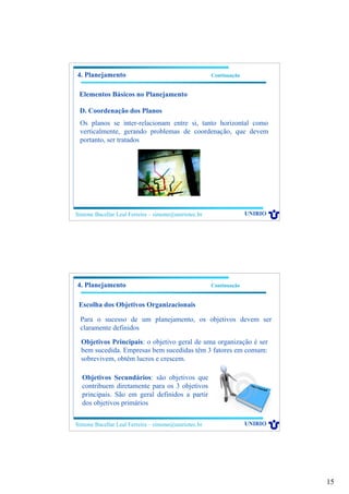 15
Simone Bacellar Leal Ferreira – simone@uniriotec.br UNIRIO
4. Planejamento Continuação
Elementos Básicos no Planejamento
D. Coordenação dos Planos
Os planos se inter-relacionam entre si, tanto horizontal como
verticalmente, gerando problemas de coordenação, que devem
portanto, ser tratados
Simone Bacellar Leal Ferreira – simone@uniriotec.br UNIRIO
4. Planejamento Continuação
Escolha dos Objetivos Organizacionais
Para o sucesso de um planejamento, os objetivos devem ser
claramente definidos
Objetivos Principais: o objetivo geral de uma organização é ser
bem sucedida. Empresas bem sucedidas têm 3 fatores em comum:
sobrevivem, obtêm lucros e crescem.
Objetivos Secundários: são objetivos que
contribuem diretamente para os 3 objetivos
principais. São em geral definidos a partir
dos objetivos primários
 