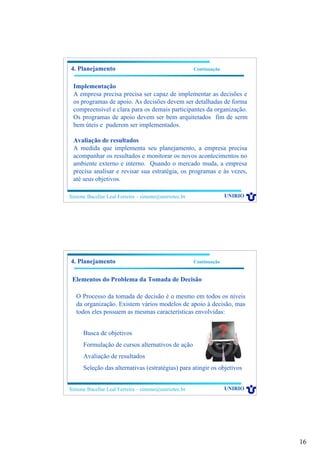 16
Simone Bacellar Leal Ferreira – simone@uniriotec.br UNIRIO
Implementação
A empresa precisa precisa ser capaz de implementar as decisões e
os programas de apoio. As decisões devem ser detalhadas de forma
compreensível e clara para os demais participantes da organização.
Os programas de apoio devem ser bem arquitetados fim de serm
bem úteis e puderem ser implementados.
Avaliação de resultados
A medida que implementa seu planejamento, a empresa precisa
acompanhar os resultados e monitorar os novos acontecimentos no
ambiente externo e interno. Quando o mercado muda, a empresa
precisa analisar e revisar sua estratégia, os programas e às vezes,
até seus objetivos.
4. Planejamento Continuação
Simone Bacellar Leal Ferreira – simone@uniriotec.br UNIRIO
4. Planejamento Continuação
Elementos do Problema da Tomada de Decisão
O Processo da tomada de decisão é o mesmo em todos os níveis
da organização. Existem vários modelos de apoio à decisão, mas
todos eles possuem as mesmas características envolvidas:
Busca de objetivos
Formulação de cursos alternativos de ação
Avaliação de resultados
Seleção das alternativas (estratégias) para atingir os objetivos
 