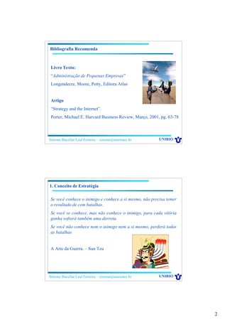 2
Simone Bacellar Leal Ferreira – simone@uniriotec.br UNIRIO
Bibliografia Recomenda
Livro Texto:
“Administração de Pequenas Empresas”
Longendecre, Moore, Petty, Editora Atlas
Artigo
“Strategy and the Internet”.
Porter, Michael E. Harvard Business Review, Março, 2001, pg. 63-78
Simone Bacellar Leal Ferreira – simone@uniriotec.br UNIRIO
Se você conhece o inimigo e conhece a si mesmo, não precisa temer
o resultado de cem batalhas.
Se você se conhece, mas não conhece o inimigo, para cada vitória
ganha sofrerá também uma derrota.
Se você não conhece nem o inimigo nem a si mesmo, perderá todas
as batalhas
A Arte da Guerra. – Sun Tzu
1. Conceito de Estratégia
 