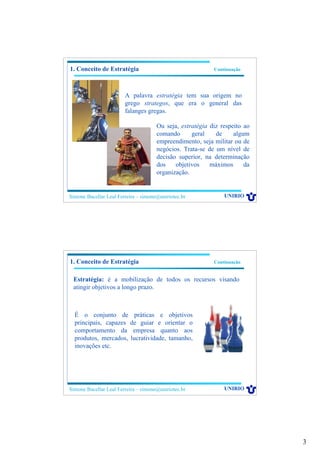 3
Simone Bacellar Leal Ferreira – simone@uniriotec.br UNIRIO
A palavra estratégia tem sua origem no
grego strategos, que era o general das
falanges gregas.
1. Conceito de Estratégia Continuação
Ou seja, estratégia diz respeito ao
comando geral de algum
empreendimento, seja militar ou de
negócios. Trata-se de um nível de
decisão superior, na determinação
dos objetivos máximos da
organização.
Simone Bacellar Leal Ferreira – simone@uniriotec.br UNIRIO
Estratégia: é a mobilização de todos os recursos visando
atingir objetivos a longo prazo.
1. Conceito de Estratégia Continuação
É o conjunto de práticas e objetivos
principais, capazes de guiar e orientar o
comportamento da empresa quanto aos
produtos, mercados, lucratividade, tamanho,
inovações etc.
 